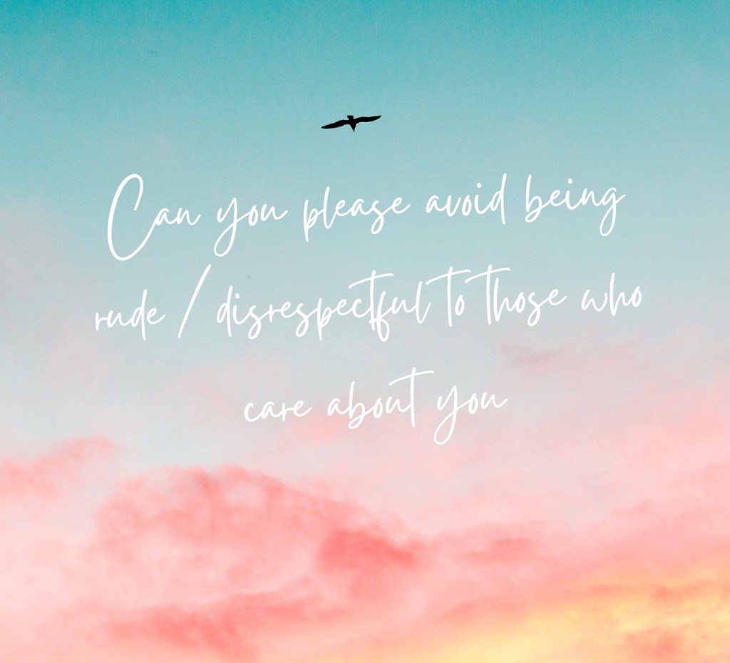 Can you please avoid being rude / disrespectful to those who care about you, cherish you, love you, and want the best for&nbsp;you?